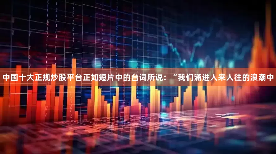 中国十大正规炒股平台正如短片中的台词所说：“我们涌进人来人往的浪潮中