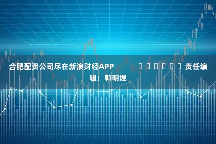 合肥配资公司尽在新浪财经APP            						责任编辑：郭明煜