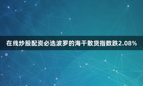在线炒股配资必选波罗的海干散货指数跌2.08%
