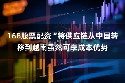 168股票配资“将供应链从中国转移到越南虽然可享成本优势