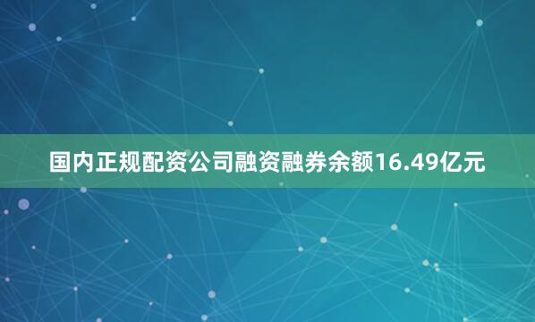 国内正规配资公司融资融券余额16.49亿元