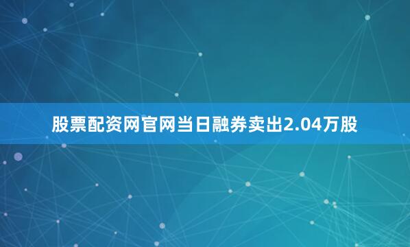 股票配资网官网当日融券卖出2.04万股