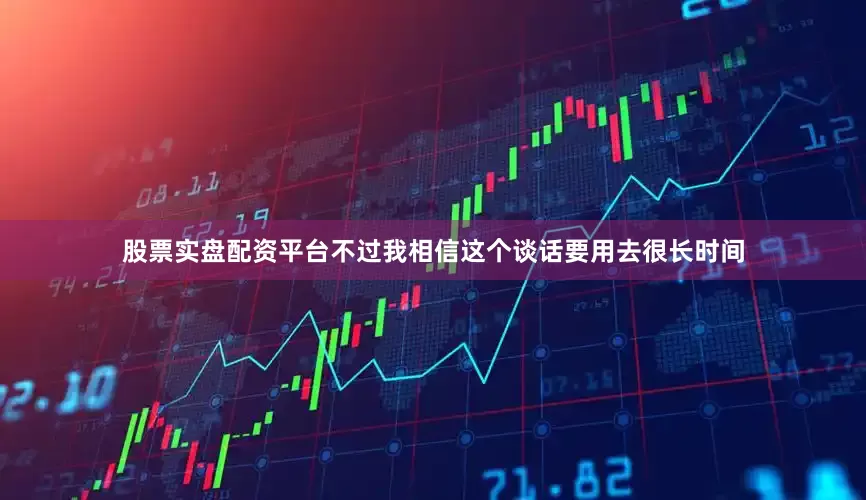 股票实盘配资平台不过我相信这个谈话要用去很长时间
