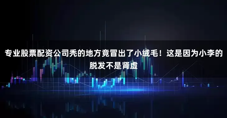 专业股票配资公司秃的地方竟冒出了小绒毛！这是因为小李的脱发不是肾虚