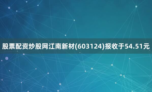 股票配资炒股网江南新材(603124)报收于54.51元