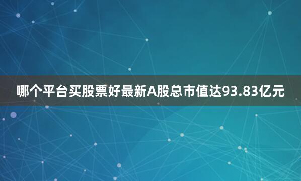 哪个平台买股票好最新A股总市值达93.83亿元