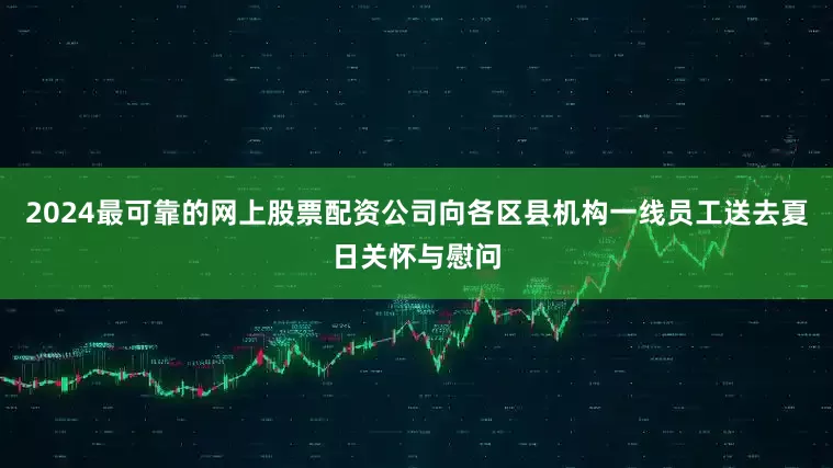 2024最可靠的网上股票配资公司向各区县机构一线员工送去夏日关怀与慰问