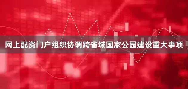 网上配资门户组织协调跨省域国家公园建设重大事项