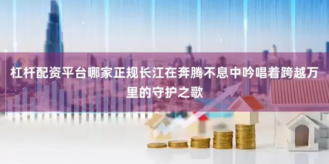 杠杆配资平台哪家正规长江在奔腾不息中吟唱着跨越万里的守护之歌