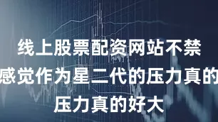 线上股票配资网站不禁让人感觉作为星二代的压力真的好大